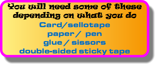 You will need some of these depending on what you do Card/sellotape paper / pen glue / sissors double-sided sticky tape
